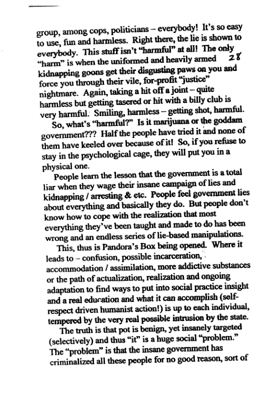 egoup, among cops, politicians — everybody! I1’s so easy to use, fun and harmless. Right there, the lie is shown to everybody. This stuff isn’t “harmful” at all! The only “harm” is when the uniformed and heavily armed 2¥ kidnxppinggmgudn&dkg‘ﬁncpaw:myoumd force you through their vile, for-profit “justice” nightmare. Agpill,mkinglhiloﬂ’:joi.l\l—quile hamdsshmgeﬁimmdo«hitwi‘hahﬂlyclnbis very harmful: Smilingh!mlm—gﬁﬁngshm,hmﬁi So, what’s “harmful?” 1s it marijuana or the goddam government??? Half the people have tried it and none of them have keeled over because of it! So, if you refuse to stay i the psychological cage, they will put you ina physical one. Pmpklumdnlmmt\hegwemmm\is-mnl liar when they wage their insane campaign of lies and Kkidnapping / arresting & etc. People feel government lies about everything and basically they do. But people don’t Kknow how to cope with the realization that most everything they"ve been taught and made to o has been wrong, and an endless series of lie-based manipulations. ﬂlis.ﬂlusisl’mdnn‘sBﬂXbeingupmﬂd. ‘Where it Jeads to - confusion, possible incarceration, accommodation / assimilation, more addictive substances or the path of actualization, realization and ongoing adapmﬁonwﬁndwnyswpnimnsocidp\w\iuinsigm and a real education and what it can accomplish (self- respect driven humanist action!) is up 1o each individual, mnpaedbythev«yualpoulbkm-imbytbem, Theu\ﬂlis’hllpvﬁsbmiyx,yainlnulyuxw (selectively) and thus “it” is a huge social “problem.” The “problem” is that the insane government has criminalized all these people for no good reason, sort of  